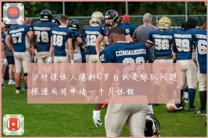 沙特媒体人爆料C罗自认是球队问题根源或将申请一个月休假
