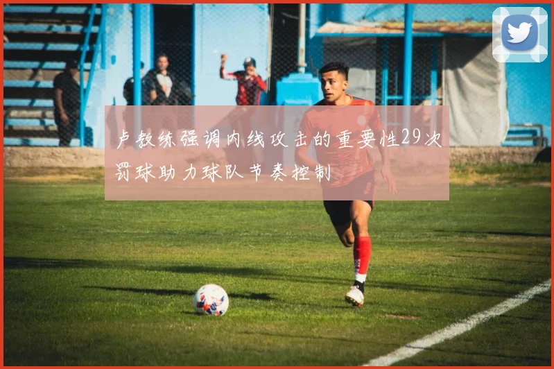 卢教练强调内线攻击的重要性29次罚球助力球队节奏控制