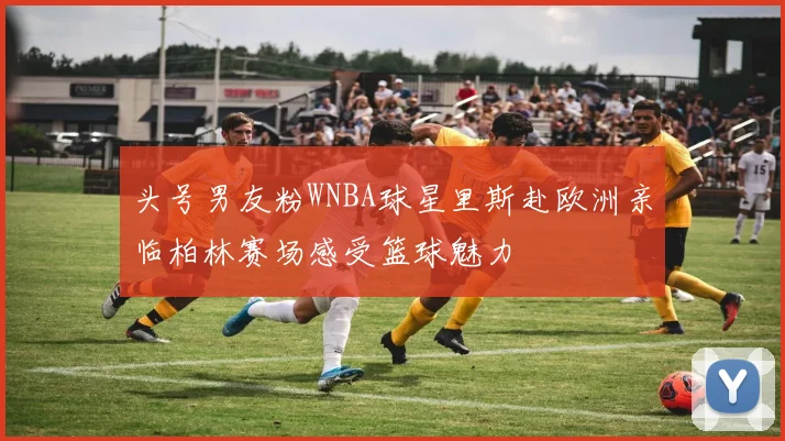 头号男友粉WNBA球星里斯赴欧洲亲临柏林赛场感受篮球魅力